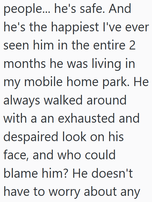 people... he's safe. And he's the happiest I've ever seen him in the entire 2 months he was living in my mobile home park. He always walked around with a an exhausted and despaired look on his face, and who could blame him? He doesn't have to worry about any