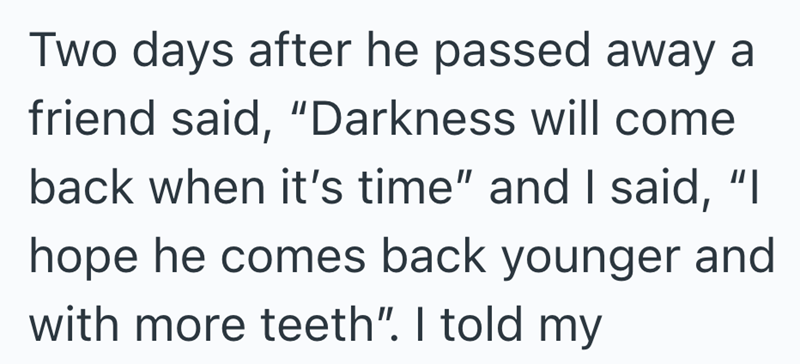 Two days after he passed away a friend said, "Darkness will come back when it's time" and I said, "I hope he comes back younger and with more teeth". I told my