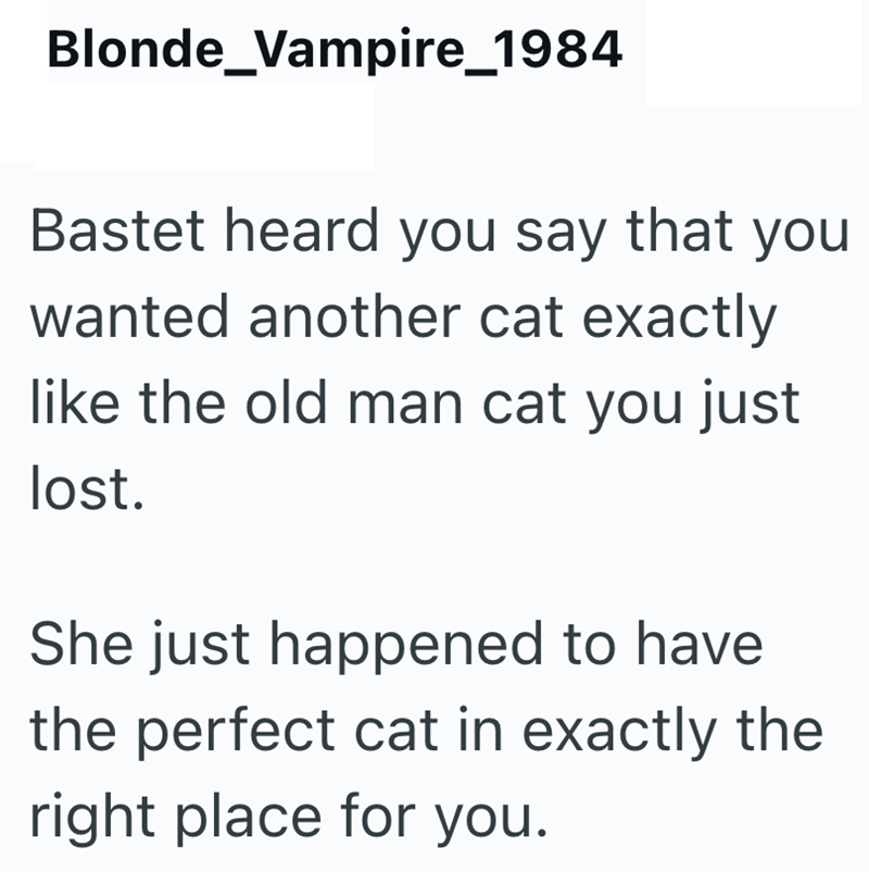 Blonde Vampire_1984 Bastet heard you say that you wanted another cat exactly like the old man cat you just lost. She just happened to have the perfect cat in exactly the right place for you.