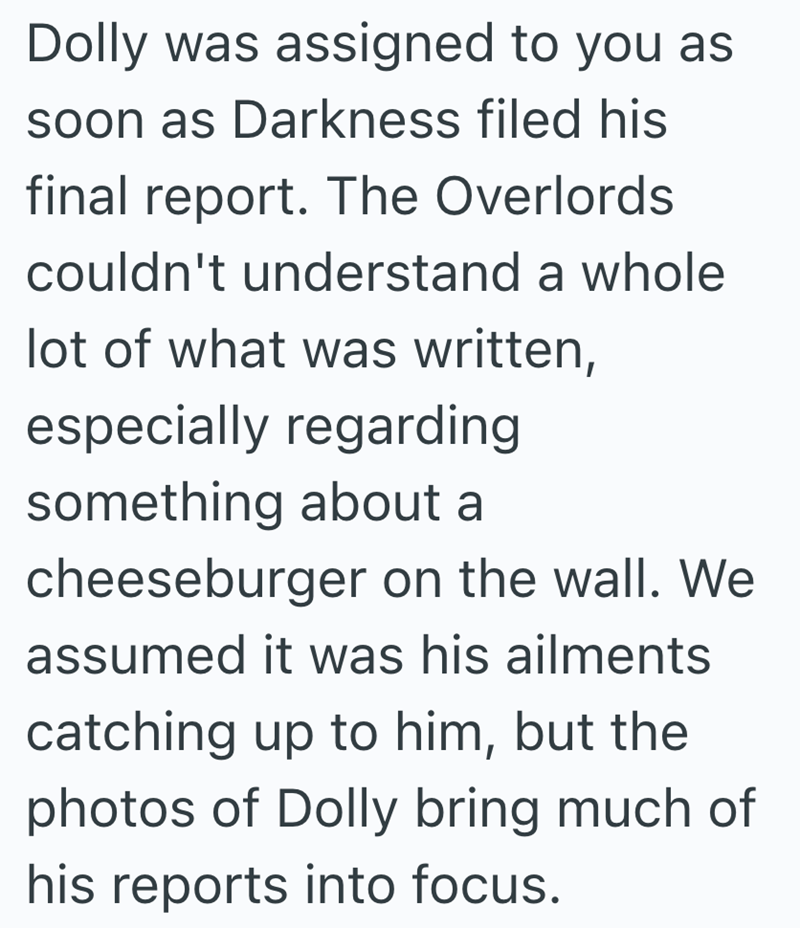 Dolly was assigned to you as soon as Darkness filed his final report. The Overlords. couldn't understand a whole lot of what was written, especially regarding something about a cheeseburger on the wall. We assumed it was his ailments catching up to him, but the photos of Dolly bring much of his reports into focus.