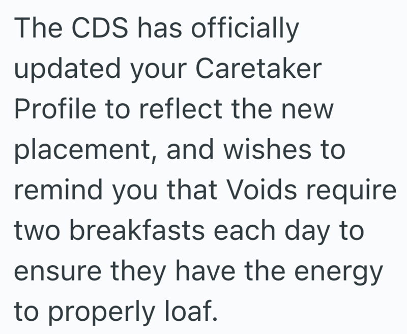 The CDS has officially updated your Caretaker Profile to reflect the new placement, and wishes to remind you that Voids require two breakfasts each day to ensure they have the energy to properly loaf.