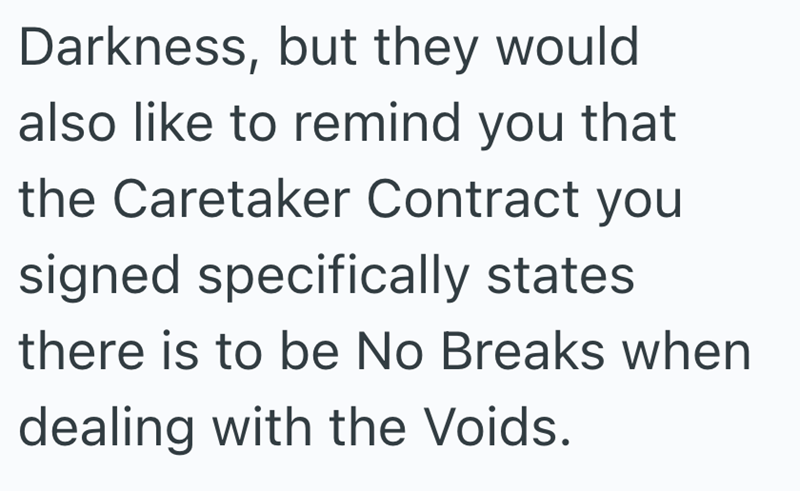 Darkness, but they would also like to remind you that the Caretaker Contract you signed specifically states there is to be No Breaks when dealing with the Voids.