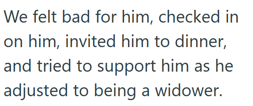 We felt bad for him, checked in on him, invited him to dinner, and tried to support him as he adjusted to being a widower.