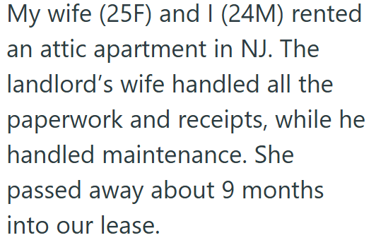 My wife (25F) and I (24M) rented an attic apartment in NJ. The landlord's wife handled all the paperwork and receipts, while he handled maintenance. She passed away about 9 months into our lease.