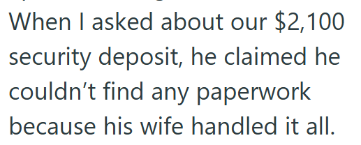 When I asked about our $2,100 security deposit, he claimed he couldn't find any paperwork because his wife handled it all.