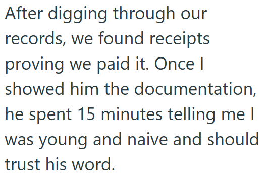 After digging through our records, we found receipts proving we paid it. Once I showed him the documentation, he spent 15 minutes telling me I was young and naive and should trust his word.