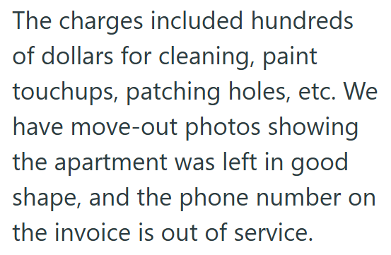 The charges included hundreds of dollars for cleaning, paint touchups, patching holes, etc. We have move-out photos showing the apartment was left in good shape, and the phone number on the invoice is out of service.