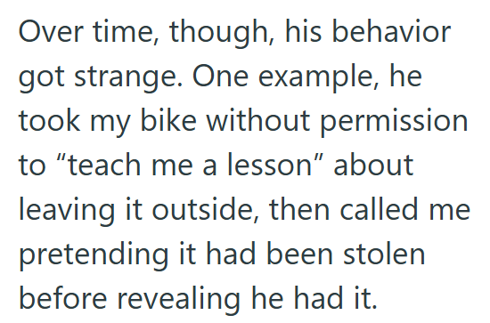 Over time, though, his behavior got strange. One example, he took my bike without permission to "teach me a lesson" about leaving it outside, then called me pretending it had been stolen before revealing he had it.