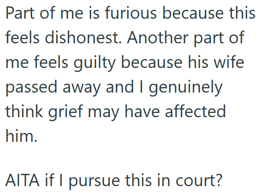Part of me is furious because this feels dishonest. Another part of me feels guilty because his wife passed away and I genuinely think grief may have affected him. AITA if I pursue this in court?