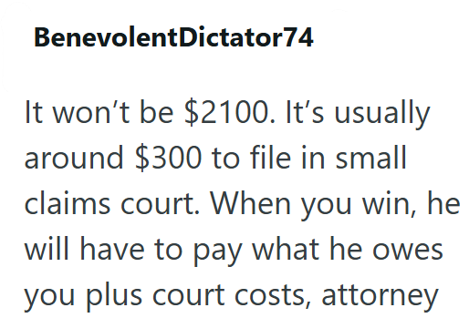BenevolentDictator74 It won't be $2100. It's usually around $300 to file in small claims court. When you win, he will have to pay what he owes you plus court costs, attorney
