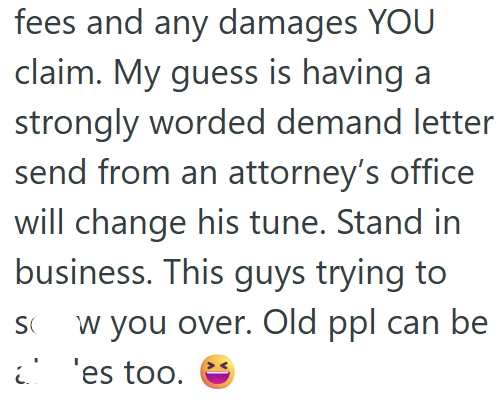 fees and any damages YOU claim. My guess is having a strongly worded demand letter send from an attorney's office will change his tune. Stand in business. This guys trying to w you over. Old ppl can be SQ 'es too.