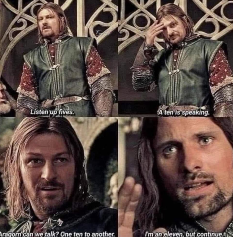 Listen up fives. A ten is speaking. Aragorn can we talk? One ten to another. I'm an eleven, but continue.
