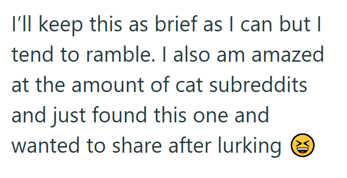 I'll keep this as brief as I can but I tend to ramble. I also am amazed at the amount of cat subreddits and just found this one and wanted to share after lurking XD