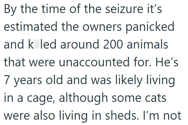 By the time of the seizure it's estimated the owners panicked and k led around 200 animals that were unaccounted for. He's 7 years old and was likely living in a cage, although some cats were also living in sheds. I'm not