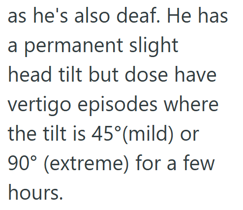 as he's also deaf. He has a permanent slight head tilt but dose have vertigo episodes where the tilt is 45° (mild) or 90° (extreme) for a few hours.