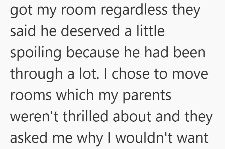 got my room regardless they said he deserved a little spoiling because he had been through a lot. I chose to move rooms which my parents weren't thrilled about and they asked me why I wouldn't want