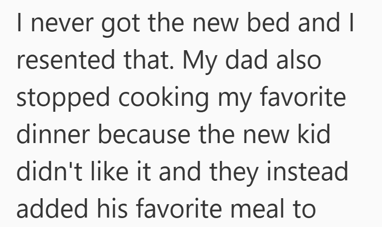 I never got the new bed and I resented that. My dad also stopped cooking my favorite dinner because the new kid didn't like it and they instead. added his favorite meal to