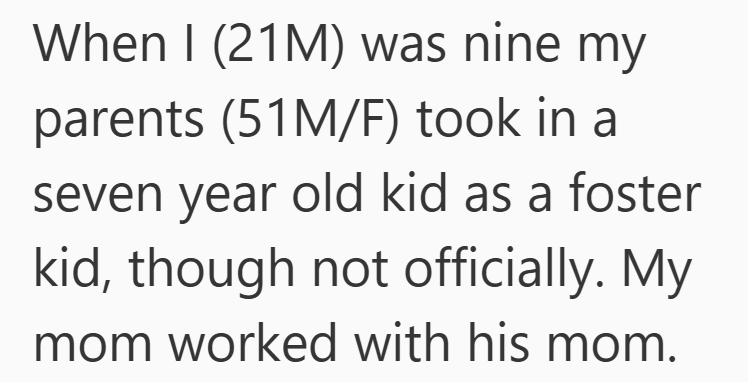 When I (21M) was nine my parents (51M/F) took in a seven year old kid as a foster kid, though not officially. My mom worked with his mom.
