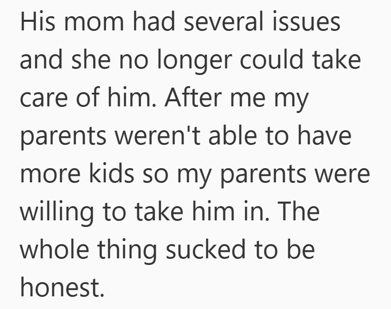 His mom had several issues and she no longer could take care of him. After me my parents weren't able to have more kids so my parents were willing to take him in. The whole thing sucked to be honest.