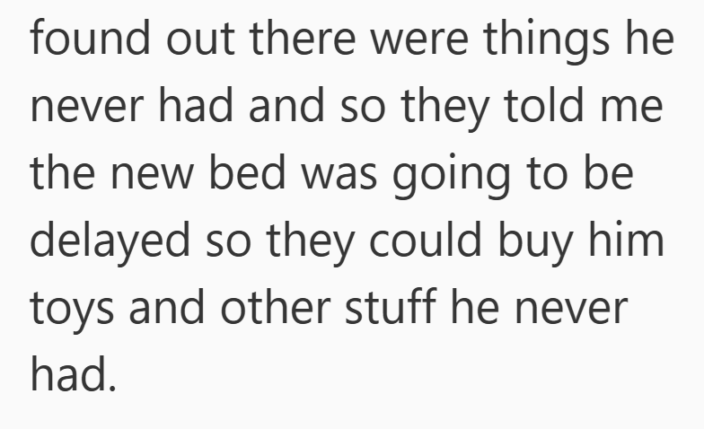 found out there were things he never had and so they told me the new bed was going to be delayed so they could buy him toys and other stuff he never had.