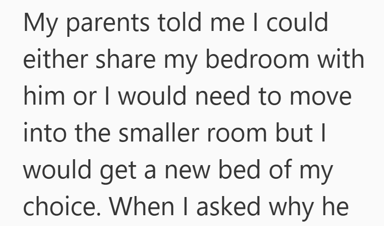 My parents told me I could either share my bedroom with him or I would need to move into the smaller room but I would get a new bed of my choice. When I asked why he