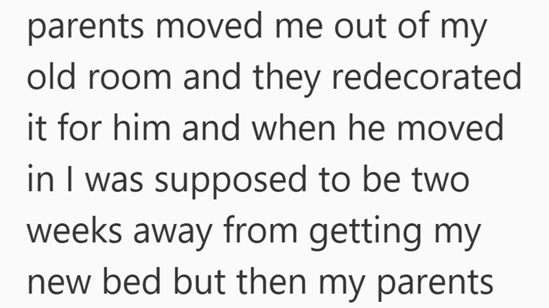 parents moved me out of my old room and they redecorated it for him and when he moved in I was supposed to be two weeks away from getting my new bed but then my parents