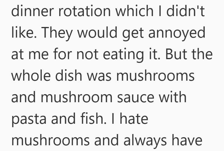 dinner rotation which I didn't like. They would get annoyed at me for not eating it. But the whole dish was mushrooms and mushroom sauce with pasta and fish. I hate mushrooms and always have