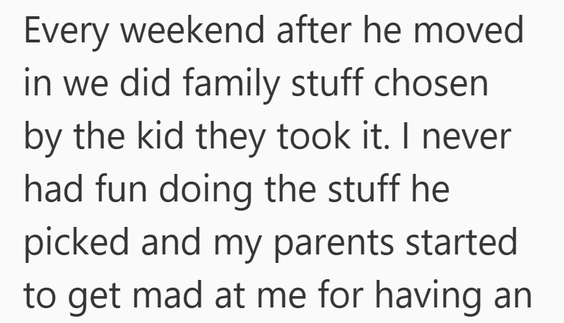 Every weekend after he moved in we did family stuff chosen by the kid they took it. I never had fun doing the stuff he picked and my parents started to get mad at me for having an