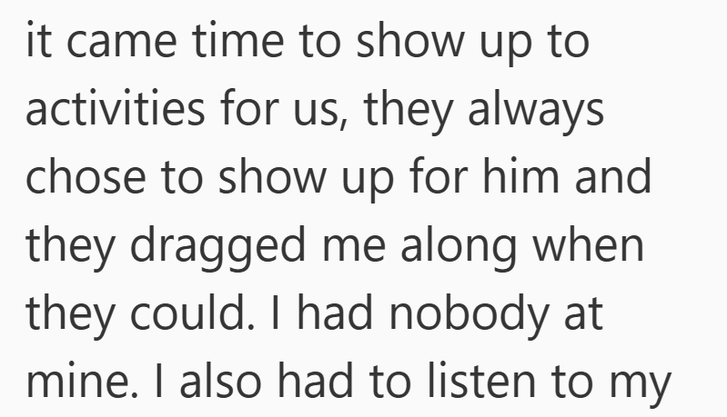 it came time to show up to activities for us, they always chose to show up for him and they dragged me along when they could. I had nobody at mine. I also had to listen to my