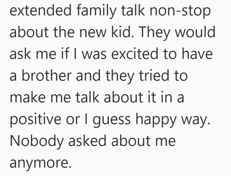extended family talk non-stop about the new kid. They would ask me if I was excited to have a brother and they tried to make me talk about it in a positive or I guess happy way. Nobody asked about me anymore.