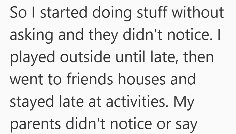 So I started doing stuff without asking and they didn't notice. I played outside until late, then went to friends houses and stayed late at activities. My parents didn't notice or say