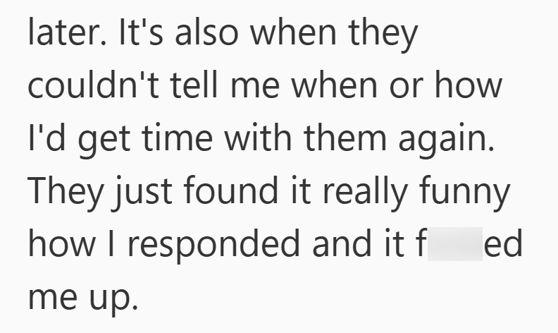 later. It's also when they couldn't tell me when or how I'd get time with them again. They just found it really funny how I responded and it f ed me up.