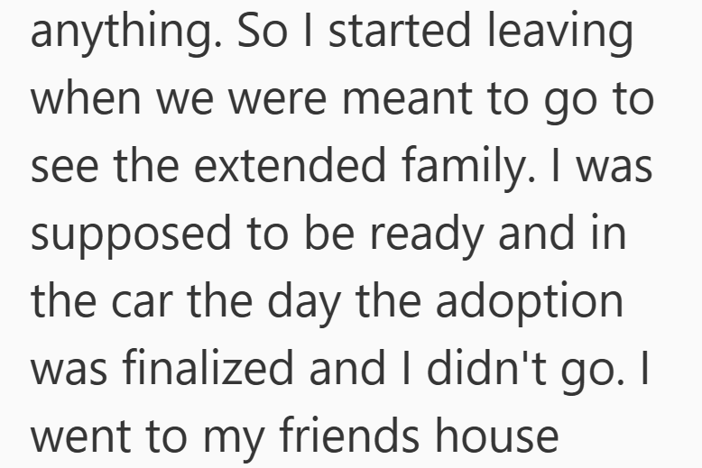 anything. So I started leaving when we were meant to go to see the extended family. I was supposed to be ready and in the car the day the adoption was finalized and I didn't go. I went to my friends house