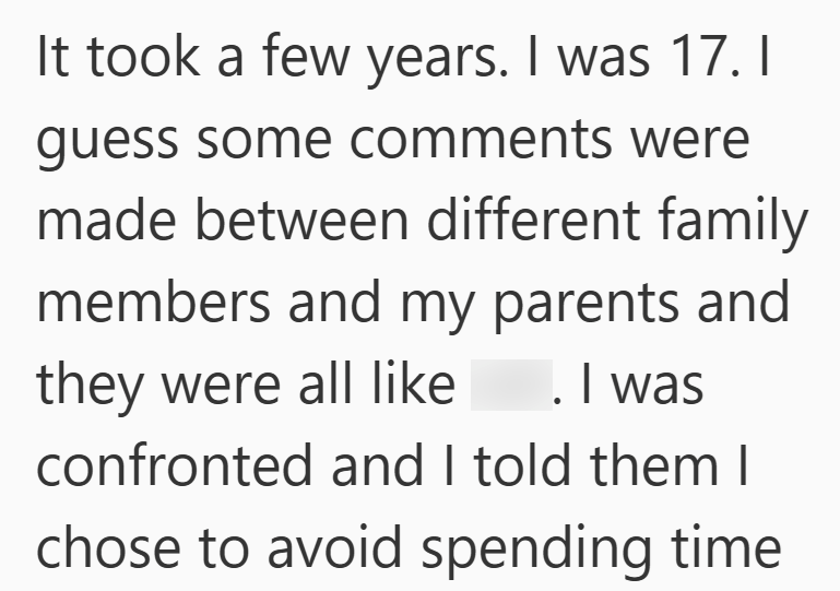 It took a few years. I was 17. I guess some comments were made between different family members and my parents and they were all like . I was confronted and I told them I chose to avoid spending time