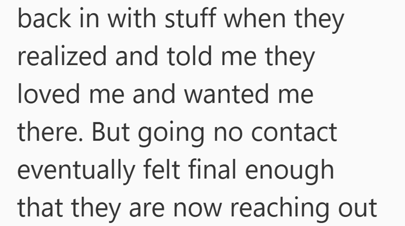 back in with stuff when they realized and told me they loved me and wanted me there. But going no contact eventually felt final enough that they are now reaching out