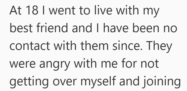 At 18 I went to live with my best friend and I have been no contact with them since. They were angry with me for not getting over myself and joining