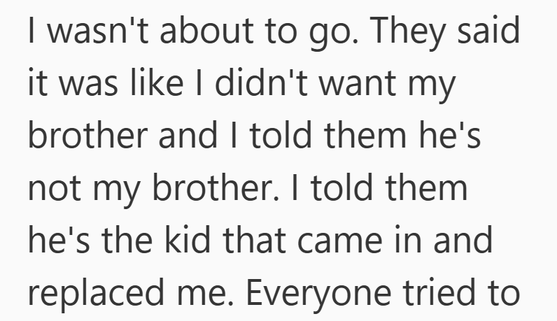 I wasn't about to go. They said it was like I didn't want my brother and I told them he's not my brother. I told them he's the kid that came in and replaced me. Everyone tried to