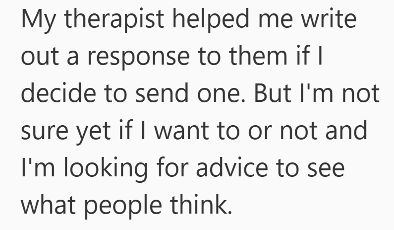 My therapist helped me write out a response to them if I decide to send one. But I'm not sure yet if I want to or not and I'm looking for advice to see what people think.