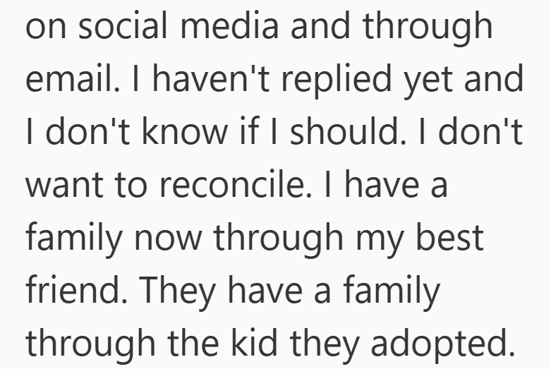 on social media and through email. I haven't replied yet and I don't know if I should. I don't want to reconcile. I have a family now through my best friend. They have a family through the kid they adopted.