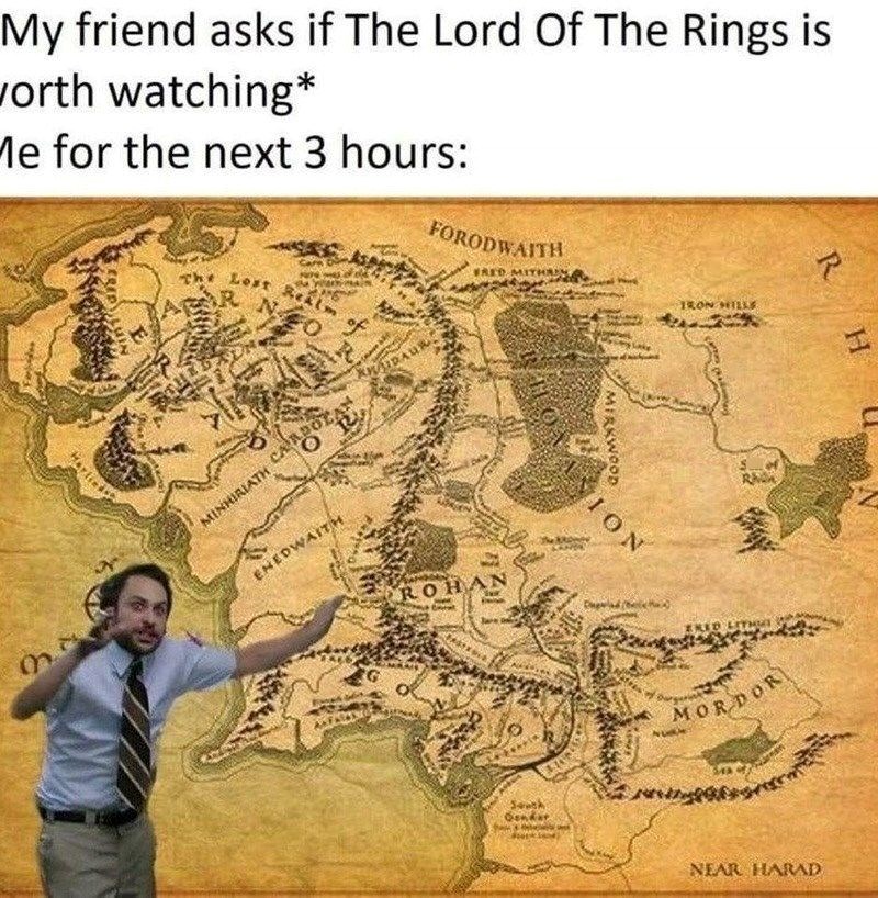 My friend asks if The Lord Of The Rings is worth watching* Me for the next 3 hours: CRED The Lost Realm R FO of R FORODWAITH FRED MITHA IRON HILLS m AUDAUR O R MINHIRIATH CARDO ENEDWAITH ROH South Gendar MIRKWOOD ION Rho ERED LITHU MORDOR R H NEAR HARAD