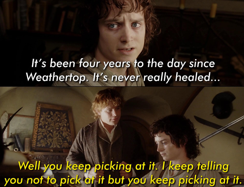 It's been four years to the day since Weathertop. It's never really healed... mikeycomicsinc Well you keep picking at it. I keep telling you not to pick at it but you keep picking at it.