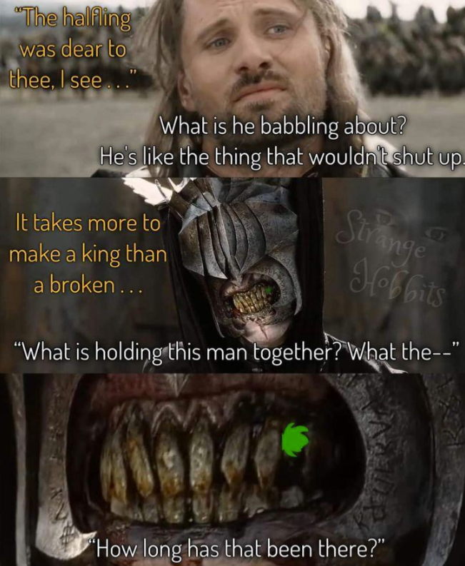 "The halfling was dear to G thee, I see..." What is he babbling about? He's like the thing that wouldn't shut up- It takes more to make a king than a broken... Strange Hobbits "What is holding this man together? What the--" "How long has that been there?"