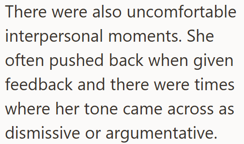 There were also uncomfortable interpersonal moments. She often pushed back when given feedback and there were times where her tone came across as dismissive or argumentative.