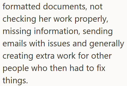 formatted documents, not checking her work properly, missing information, sending emails with issues and generally creating extra work for other people who then had to fix things.