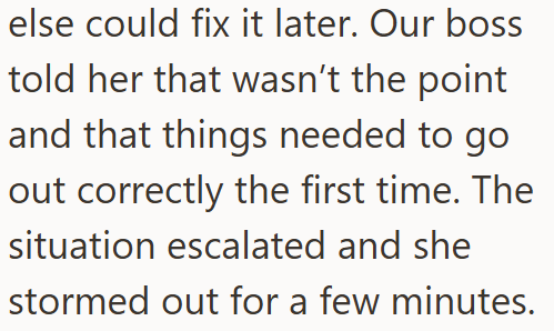 else could fix it later. Our boss told her that wasn't the point and that things needed to go out correctly the first time. The situation escalated and she stormed out for a few minutes.