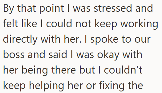 By that point I was stressed and felt like I could not keep working directly with her. I spoke to our boss and said I was okay with her being there but I couldn't keep helping her or fixing the