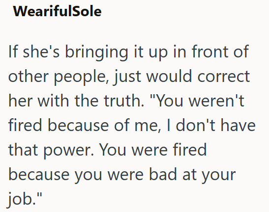 WearifulSole If she's bringing it up in front of other people, just would correct her with the truth. "You weren't fired because of me, I don't have that power. You were fired because you were bad at your job."