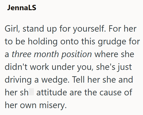 JennaLS Girl, stand up for yourself. For her to be holding onto this grudge for a three month position where she didn't work under you, she's just driving a wedge. Tell her she and her sh attitude are the cause of her own misery.
