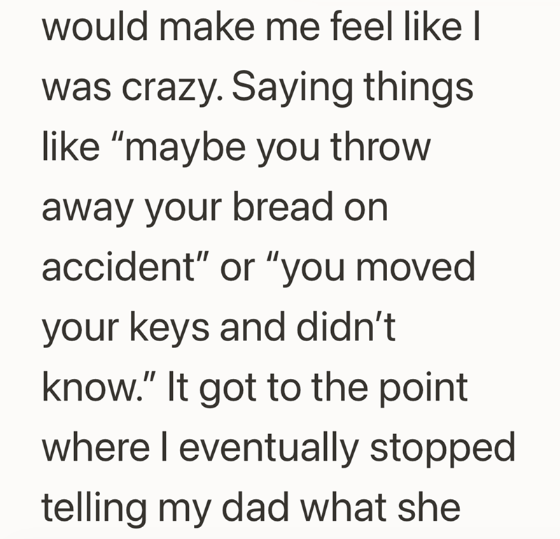 would make me feel like I was crazy. Saying things like "maybe you throw away your bread on accident" or "you moved your keys and didn't know." It got to the point where I eventually stopped telling my dad what she