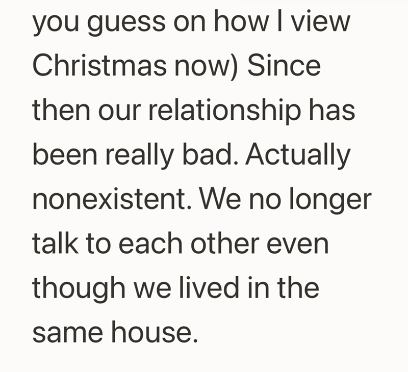 you guess on how I view Christmas now) Since then our relationship has been really bad. Actually nonexistent. We no longer talk to each other even though we lived in the same house.